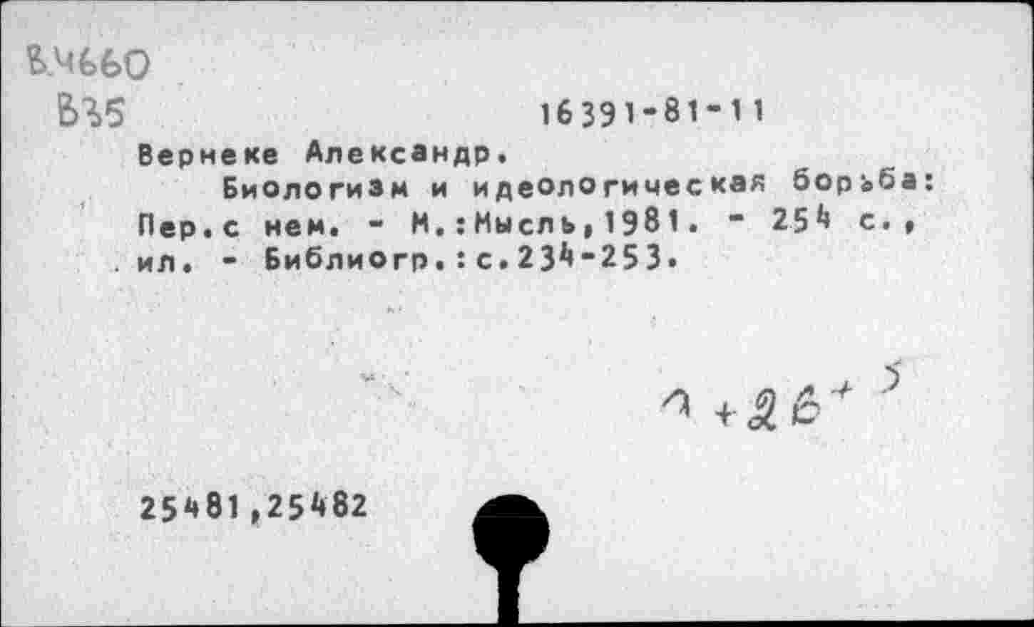 ﻿В.Ч€60
Ь3>5
16391-81-11
Вернеке Александр.
Биологизм и идеологическая борьб Пер.с нем. - Н,:Мысль,1981. “ 254 с. ил. - Библиогр.:с.234-253.
25481,25482